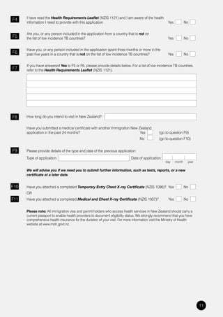 I have read the Health Requirements Leaflet (NZIS 1121) and I am aware of the health
F4
      information I need to provide with this application.                                           Yes           No


      Are you, or any person included in the application from a country that is not on
F5    the list of low incidence TB countries?                                                        Yes           No


      Have you, or any person included in the application spent three months or more in the
F6    past five years in a country that is not on the list of low incidence TB countries?            Yes           No


      If you have answered Yes to F5 or F6, please provide details below. For a list of low incidence TB countries,
F7    refer to the Health Requirements Leaflet (NZIS 1121).




F8    How long do you intend to visit in New Zealand?


      Have you submitted a medical certificate with another Immigration New Zealand
      application	in	the	past	24	months?	                                    Yes		             (go	to	question	F9)
                                                                                  No           (go to question F10)


F9    Please provide details of the type and date of the previous application:
      Type of application:                                                  Date of application:
                                                                                                   day     month    year

      We will advise you if we need you to submit further information, such as tests, reports, or a new
      certificate at a later date.


F10   Have you attached a completed Temporary Entry Chest X-ray Certificate (NZIS 1096)? Yes                       No
      OR
F11   Have you attached a completed Medical and Chest X-ray Certificate (NZIS 1007)?                 Yes           No


      Please note: All immigration visa and permit holders who access health services in New Zealand should carry a
      current passport to enable health providers to document eligibility status. We strongly recommend that you have
      comprehensive health insurance for the duration of your visit. For more information visit the Ministry of Health
      website at www.moh.govt.nz.




                                                                                                                           11
 
