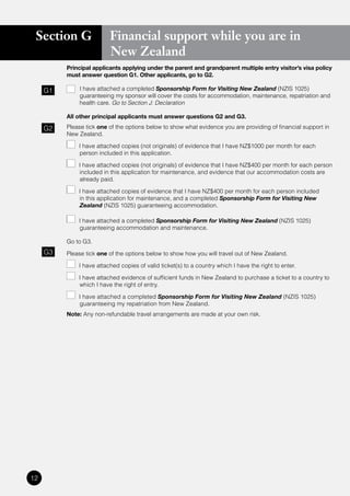Section G                Financial support while you are in
                          New Zealand
          Principal applicants applying under the parent and grandparent multiple entry visitor’s visa policy
          must answer question G1. Other applicants, go to G2.

     G1       I have attached a completed Sponsorship Form for Visiting New Zealand (NZIS 1025)
              guaranteeing my sponsor will cover the costs for accommodation, maintenance, repatriation and
              health care. Go to Section J: Declaration

          All other principal applicants must answer questions G2 and G3.

     G2   Please tick one of the options below to show what evidence you are providing of financial support in
          New Zealand.

             	 I	have	attached	copies	(not	originals)	of	evidence	that	I	have	NZ$1000	per	month	for	each	
               person included in this application.

             	 I	have	attached	copies	(not	originals)	of	evidence	that	I	have	NZ$400	per	month	for	each	person	
               included in this application for maintenance, and evidence that our accommodation costs are
               already paid.

             	 I	have	attached	copies	of	evidence	that	I	have	NZ$400	per	month	for	each	person	included	
               in this application for maintenance, and a completed Sponsorship Form for Visiting New
               Zealand (NZIS 1025) guaranteeing accommodation.

              I have attached a completed Sponsorship Form for Visiting New Zealand (NZIS 1025)
              guaranteeing accommodation and maintenance.

          Go to G3.
     G3   Please tick one of the options below to show how you will travel out of New Zealand.

              I have attached copies of valid ticket(s) to a country which I have the right to enter.

              I have attached evidence of sufficient funds in New Zealand to purchase a ticket to a country to
              which I have the right of entry.

              I have attached a completed Sponsorship Form for Visiting New Zealand (NZIS 1025)
              guaranteeing my repatriation from New Zealand.
          Note: Any non-refundable travel arrangements are made at your own risk.




12
 