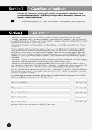 Section I                                Guardians of students
                 Complete this section if you are applying for a visitor’s visa/permit to live with and care for an
                 overseas student who requires a guardian to accompany them in New Zealand. Otherwise, go to
                 Section J: Declaration by applicant.

      I1               I have attached evidence that I am the legal guardian of the student that I am accompanying.




 Section J                                 Declaration
     I understand the questions and contents of this form, and the information I have provided is true and correct.
     I understand that if, between the time that I make this application and the time it is decided, or between the time I am issued with a
     visa and the time I travel to New Zealand, any relevant matter relating to the application changes, I am obliged to inform Immigration
     New Zealand (INZ), a service of the Department of Labour.
     I understand I am responsible for making sure I leave New Zealand before my permit expires and that if I do not I may face
     removal action.
     Residents and people holding work permits for a stay of two years or more (and their dependent children) are eligible for
     publicly funded health and disability services. Other work permit holders, students, and visitor permit holders generally
     are not eligible. People covered by New Zealand’s Reciprocal Health Agreements with Australia and the UK are entitled
     to publicly-funded health care for immediately necessary medical treatment only. I understand that if not entitled to free
     treatment, I will pay for any health care or medical assistance I or any person included in my application may require in
     New Zealand.
     I authorise INZ to provide information about my state of health and my immigration status to any health service agency.
     I authorise any health service agency to provide information about my state of health to INZ.
     I authorise INZ to make any enquiries it considers necessary in respect of information provided on this form in order to
     make a decision on this application and enquiries about my subsequent immigration status. I authorise any agency which
     holds information (including personal information) relevant to those matters to disclose that information to INZ.
     If granted a permit as a legal guardian accompanying a student, I understand it is a condition of the permit that I live with
     the student I am accompanying. I understand that my permit and the permit of the student I am accompanying may be
     revoked if this condition is breached.
     If granted a Limited Purpose Permit I understand that I am subject to immediate removal from New Zealand without appeal if I
     fail to leave New Zealand on or before the expiry date of that Permit.


     Signature of principal applicant                                                                                 day   month    year


     Signature of partner                                                                                             day   month    year


     Signature of dependent child                                                                                     day   month    year


     Signature of dependent child                                                                                     day   month    year


     Signature of dependent child                                                                                     day   month    year

     Note: a parent or guardian may sign on behalf of any children aged under 17 years.




14
 