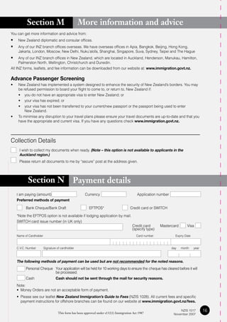 Section M                               More information and advice
You can get more information and advice from:
•	 New Zealand diplomatic and consular offices.
•	 Any of our INZ branch offices overseas. We have overseas offices in Apia, Bangkok, Beijing, Hong Kong,
     Jakarta, London, Moscow, New Delhi, Nuku’alofa, Shanghai, Singapore, Suva, Sydney, Taipei and The Hague
•	 Any of our INZ branch offices in New Zealand, which are located in Auckland, Henderson, Manukau, Hamilton,
      Palmerston North, Wellington, Christchurch and Dunedin.
All INZ forms, leaflets, and fee information can be downloaded from our website at: www.immigration.govt.nz.

Advance Passenger Screening
•    New Zealand has implemented a system designed to enhance the security of New Zealand’s borders. You may
     be refused permission to board your flight to come to, or return to, New Zealand if:
	    •	 you	do	not	have	an	appropriate	visa	to	enter	New	Zealand;	or
	    •	 your	visa	has	expired;	or
	    •	 your	visa	has	not	been	transferred	to	your	current/new	passport	or	the	passport	being	used	to	enter
         New Zealand.
•    To minimise any disruption to your travel plans please ensure your travel documents are up-to-date and that you
     have the appropriate and current visa. If you have any questions check www.immigration.govt.nz.




Collection Details
     I wish to collect my documents when ready. (Note – this option is not available to applicants in the
     Auckland region.)
	    Please	return	all	documents	to	me	by	“secure”	post	at	the	address	given.




           Section N                           Payment details
    I am paying (amount)                              Currency                              Application number
    Preferred methods of payment

          Bank Cheque/Bank Draft                         EFTPOS*                       Credit card or SWITCH

    *Note the EFTPOS option is not available if lodging application by mail.
    SWITCH card issue number (in UK only)
                                                                                        Credit card      Mastercard        Visa
                                                                                        (specify type)
    Name of Cardholder                                                                     Card number             Expiry Date



    C.V.C. Number        Signature of cardholder                                                                 day   month     year



    The following methods of payment can be used but are not recommended for the noted reasons.
          Personal Cheque Your application will be held for 10 working days to ensure the cheque has cleared before it will
                          be processed.
          Cash                    Cash should not be sent through the mail for security reasons.
    Note:
    •	 Money	Orders	are	not	an	acceptable	form	of	payment.
    •	 Please see our leaflet New Zealand Immigration’s Guide to Fees (NZIS 1028). All current fees and specific
       payment instructions for offshore branches can be found on our website at www.immigration.govt.nz/fees.

                                   This form has been approved under s132(1) Immigration Act 1987
                                                                                                                      NZIS 1017         16
                                                                                                                  November 2007
 