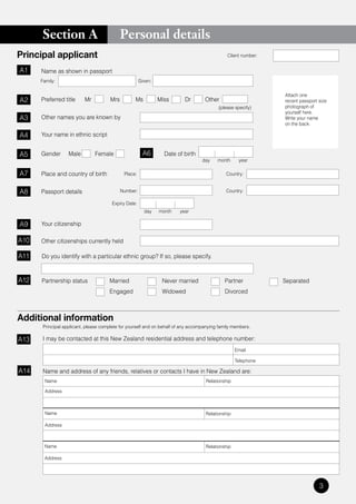 Section A                             Personal details
Principal applicant                                                                            Client number:


A1    Name as shown in passport
      Family:                                          Given:

                                                                                                                Attach one
A2    Preferred title      Mr          Mrs         Ms           Miss      Dr        Other                       recent passport size
                                                                                          (please specify)      photograph of
                                                                                                                yourself here.
A3    Other names you are known by                                                                              Write your name
                                                                                                                on the back.

A4    Your name in ethnic script


A5    Gender       Male         Female                  A6        Date of birth
                                                                                   day    month     year

A7    Place and country of birth              Place:                                          Country:


A8    Passport details                       Number:                                          Country:

                                        Expiry Date:
                                                         day    month   year

A9    Your citizenship

A10   Other citizenships currently held

A11   Do you identify with a particular ethnic group? If so, please specify.



A12   Partnership status              Married                    Never married               Partner            Separated
                                      Engaged                    Widowed                     Divorced



Additional information
       Principal applicant, please complete for yourself and on behalf of any accompanying family members.

A13    I may be contacted at this New Zealand residential address and telephone number:
                                                                                                   Email

                                                                                                   Telephone

A14    Name and address of any friends, relatives or contacts I have in New Zealand are:
       Name                                                                         Relationship

       Address



       Name                                                                         Relationship

       Address



       Name                                                                         Relationship

       Address




                                                                                                                                3
 