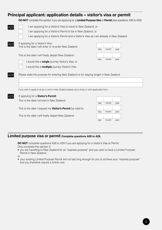 Principal applicant: application details – visitor’s visa or permit
       DO NOT complete this section if you are applying for a Limited Purpose Visa or Permit (see questions A26 to A29).

A22              I am applying for a Visitor’s Visa to travel to New Zealand, or
                 I am applying for a Visitor’s Permit to be in New Zealand, or
                 I am applying for a Visitor’s Permit and a Visitor’s Visa as I am already in New Zealand


A23    If applying for a Visitor’s Visa:
       This is the date I will enter or re-enter New Zealand:
                                                                                             day     month   year

       This is the date I will finally depart New Zealand:
                                                                                             day     month   year
               I would like a single journey Visitor’s Visa, or
               I would like a multiple journey Visitor’s Visa


A24    Please state the purpose for entering New Zealand or for staying longer in New Zealand




       If you wish to apply to study or work in New Zealand please use a study or work application form.


A25    If applying for a Visitor’s Permit:
       This is the date I arrived in New Zealand:
                                                                                             day     month   year

       This is the date I request my Visitor’s Permit be valid to:
                                                                                            day      month   year
       This is the date I will finally depart New Zealand:
                                                                                            day      month   year




Limited purpose visa or permit Complete questions A26 to A29.
      DO NOT complete questions A26 to A29 if you are applying for a Visitor’s Visa or Permit.
      Only complete this section if:
      •	 you	are	travelling	to	New	Zealand	for	an	“express	purpose”	and	you	wish	to	have	a	Limited	Purpose	
         Permit in New Zealand,
      or
      •	 your	existing	Limited	Purpose	Permit	will	not	last	long	enough	for	you	to	achieve	your	“express	purpose”	
         and you therefore require a further one.




                                                                                                                           5
 