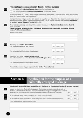 Principal applicant: application details – limited purpose
A26            I am applying for a Limited Purpose Visa to travel to New Zealand, or
               I am applying for a further Limited Purpose Permit to be in New Zealand

          You may only apply for a further Limited Purpose Permit if you already have a Limited Purpose Permit and you need
          further	time	to	achieve	the	“express	purpose”.

          Such permits mean that you are not able to apply for any other type of permit in New Zealand or seek to stay longer
          or	indefinitely	in	New	Zealand.	For	general	information	and	a	list	of	“express	purposes”	see	the	leaflet	Information
          on Limited Purpose Visas and Permits (NZIS 1070).

A27       If	your	“express purpose”	is	to	study	in	New	Zealand	please	use	the	Application to Study in New Zealand
          (NZIS 1012) form.
          Please specify the “express purpose”, the date the “express purpose” begins and the date the “express
          purpose” will be completed below.
          “Express	purpose”	details:




A28       If applying for a Limited Purpose Visa:
          This is the date I will enter New Zealand:                                  day   month    year



          This is the date I will finally depart New Zealand:                         day   month    year



A29       If applying for a further Limited Purpose Permit:
          This is the date I arrived in New Zealand on a Limited Purpose Visa:
                                                                                      day   month    year


          This is the date I will finally depart New Zealand:
                                                                                      day   month    year


          Please list the reasons why you require a further Limited Purpose Permit:




            Section B                      Application for the purpose of a
                                           culturally arranged marriage
          Complete this section ONLY if you are applying for a visa/permit for the purpose of a culturally arranged marriage.

B1        Are you coming to New Zealand for the purpose of entering a marriage in accordance with an
          identified cultural tradition where the arrangements for the marriage, including the initial selection
          of the persons to be married, are made by persons who are not parties to the marriage?                 Yes   No

B2        Do you intend to marry within 3 months of your arrival in New Zealand?                                Yes    No
B3        Do you intend to apply for residence under Immigration New Zealand’s Partnership Policy?              Yes    No

          If ‘no’, please explain why and then go to B5




      6
 