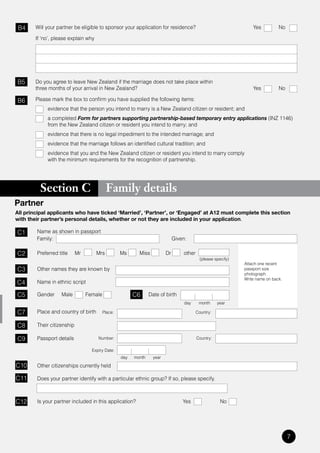 B4     Will your partner be eligible to sponsor your application for residence?                                    Yes          No

        If ‘no’, please explain why




B5      Do you agree to leave New Zealand if the marriage does not take place within
        three months of your arrival in New Zealand?                                                                Yes          No

B6      Please mark the box to confirm you have supplied the following items:
             evidence that the person you intend to marry is a New Zealand citizen or resident; and
             a completed Form for partners supporting partnership-based temporary entry applications	(INZ	1146)	
             from the New Zealand citizen or resident you intend to marry; and
             evidence that there is no legal impediment to the intended marriage; and
             evidence that the marriage follows an identified cultural tradition; and
             evidence that you and the New Zealand citizen or resident you intend to marry comply
             with the minimum requirements for the recognition of partnership.




          Section C                         Family details
Partner
All principal applicants who have ticked ‘Married’, ‘Partner’, or ‘Engaged’ at A12 must complete this section
with their partner’s personal details, whether or not they are included in your application.

C1      Name as shown in passport
        Family:                                                                Given:

C2      Preferred title     Mr        Mrs          Ms      Miss           Dr       other
                                                                                             (please specify)
                                                                                                                Attach one recent
C3      Other names they are known by                                                                           passport size
                                                                                                                photograph.
                                                                                                                Write name on back.
C4      Name in ethnic script

C5      Gender      Male         Female                  C6      Date of birth
                                                                                    day     month     year

C7      Place and country of birth        Place:                                           Country:


C8      Their citizenship

C9      Passport details              Number:                                              Country:

                                   Expiry Date:
                                                   day   month     year

C10     Other citizenships currently held

C11     Does your partner identify with a particular ethnic group? If so, please specify.



C12     Is your partner included in this application?                              Yes                  No




                                                                                                                                      7
 