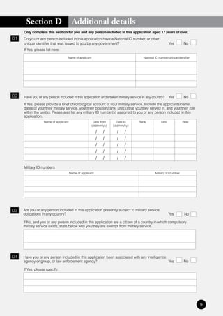 Section D                         Additional details
     Only complete this section for you and any person included in this application aged 17 years or over.
D1   Do you or any person included in this application have a National ID number, or other
     unique identifier that was issued to you by any government?                                          Yes        No
     If Yes, please list here:

                                   Name of applicant                                  National ID number/unique identifier




D2   Have you or any person included in this application undertaken military service in any country?      Yes        No
     If Yes, please provide a brief chronological account of your military service. Include the applicants name,
     dates of your/their military service, your/their position/rank, unit(s) that you/they served in, and your/their role
     within the unit(s). Please also list any military ID number(s) assigned to you or any person included in this
     application.
                   Name of applicant                    Date from     Date to     Rank             Unit             Role
                                                       (dd/mm/yy)   (dd/mm/yy)

                                                           /   /      /    /
                                                           /   /      /    /
                                                           /   /      /    /
                                                           /   /      /    /
                                                           /   /      /    /

     Military ID numbers
                                       Name of applicant                                       Military ID number




D3   Are you or any person included in this application presently subject to military service
     obligations in any country?                                                                          Yes        No

     If No, and you or any person included in this application are a citizen of a country in which compulsory
     military service exists, state below why you/they are exempt from military service.




D4   Have you or any person included in this application been associated with any intelligence
     agency or group, or law enforcement agency?                                               Yes                   No

     If Yes, please specify:




                                                                                                                             9
 