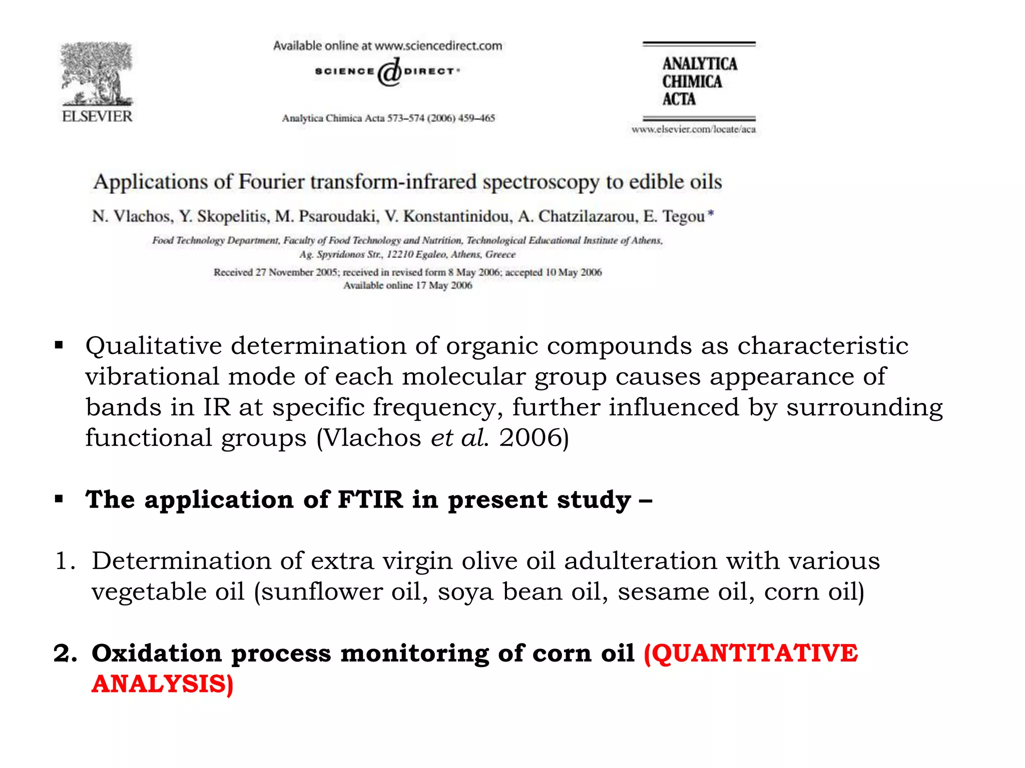  Qualitative determination of organic compounds as characteristic
vibrational mode of each molecular group causes appearance of
bands in IR at specific frequency, further influenced by surrounding
functional groups (Vlachos et al. 2006)
 The application of FTIR in present study –
1. Determination of extra virgin olive oil adulteration with various
vegetable oil (sunflower oil, soya bean oil, sesame oil, corn oil)
2. Oxidation process monitoring of corn oil (QUANTITATIVE
ANALYSIS)
 