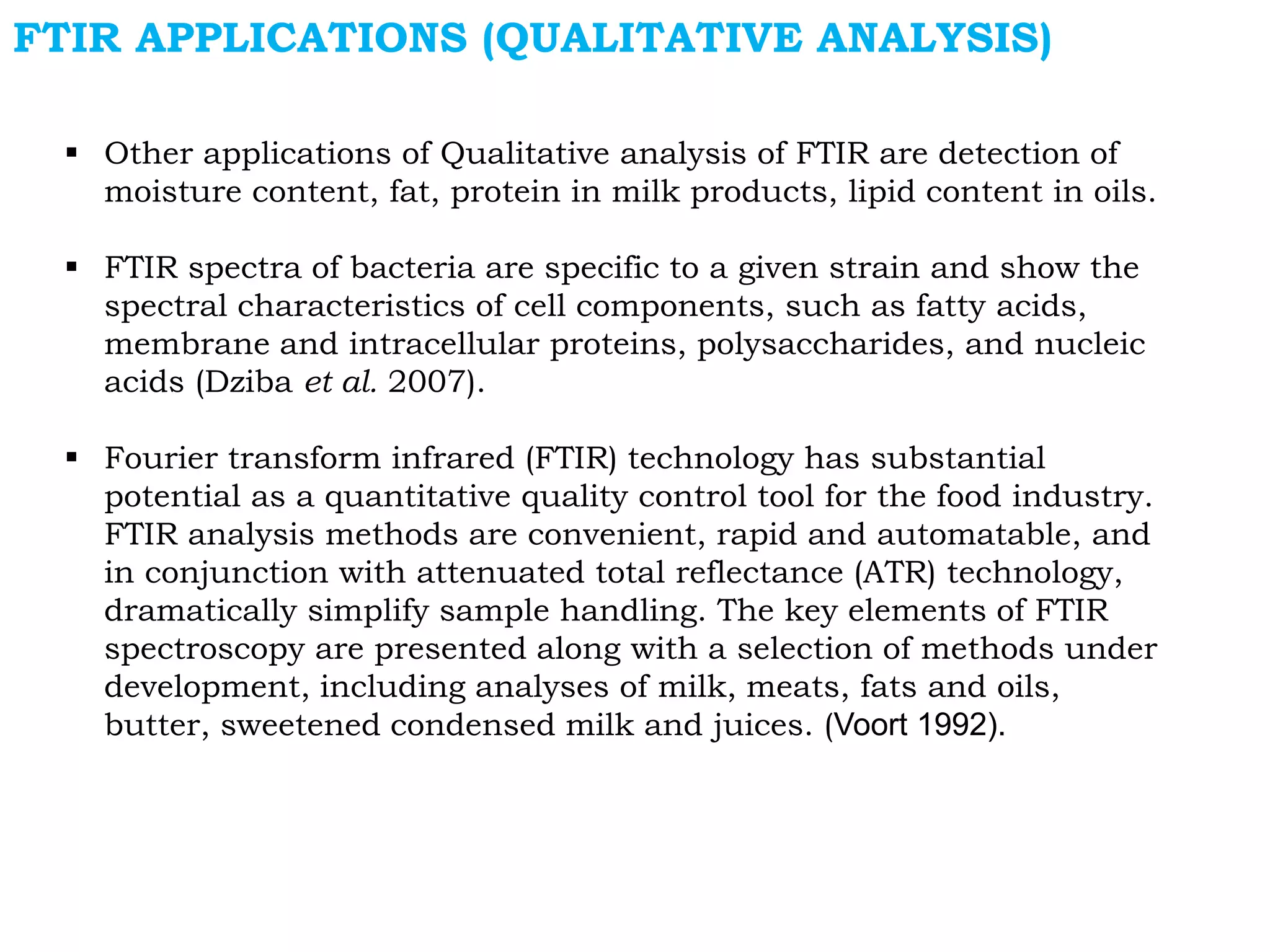  Other applications of Qualitative analysis of FTIR are detection of
moisture content, fat, protein in milk products, lipid content in oils.
 FTIR spectra of bacteria are specific to a given strain and show the
spectral characteristics of cell components, such as fatty acids,
membrane and intracellular proteins, polysaccharides, and nucleic
acids (Dziba et al. 2007).
 Fourier transform infrared (FTIR) technology has substantial
potential as a quantitative quality control tool for the food industry.
FTIR analysis methods are convenient, rapid and automatable, and
in conjunction with attenuated total reflectance (ATR) technology,
dramatically simplify sample handling. The key elements of FTIR
spectroscopy are presented along with a selection of methods under
development, including analyses of milk, meats, fats and oils,
butter, sweetened condensed milk and juices. (Voort 1992).
FTIR APPLICATIONS (QUALITATIVE ANALYSIS)
 