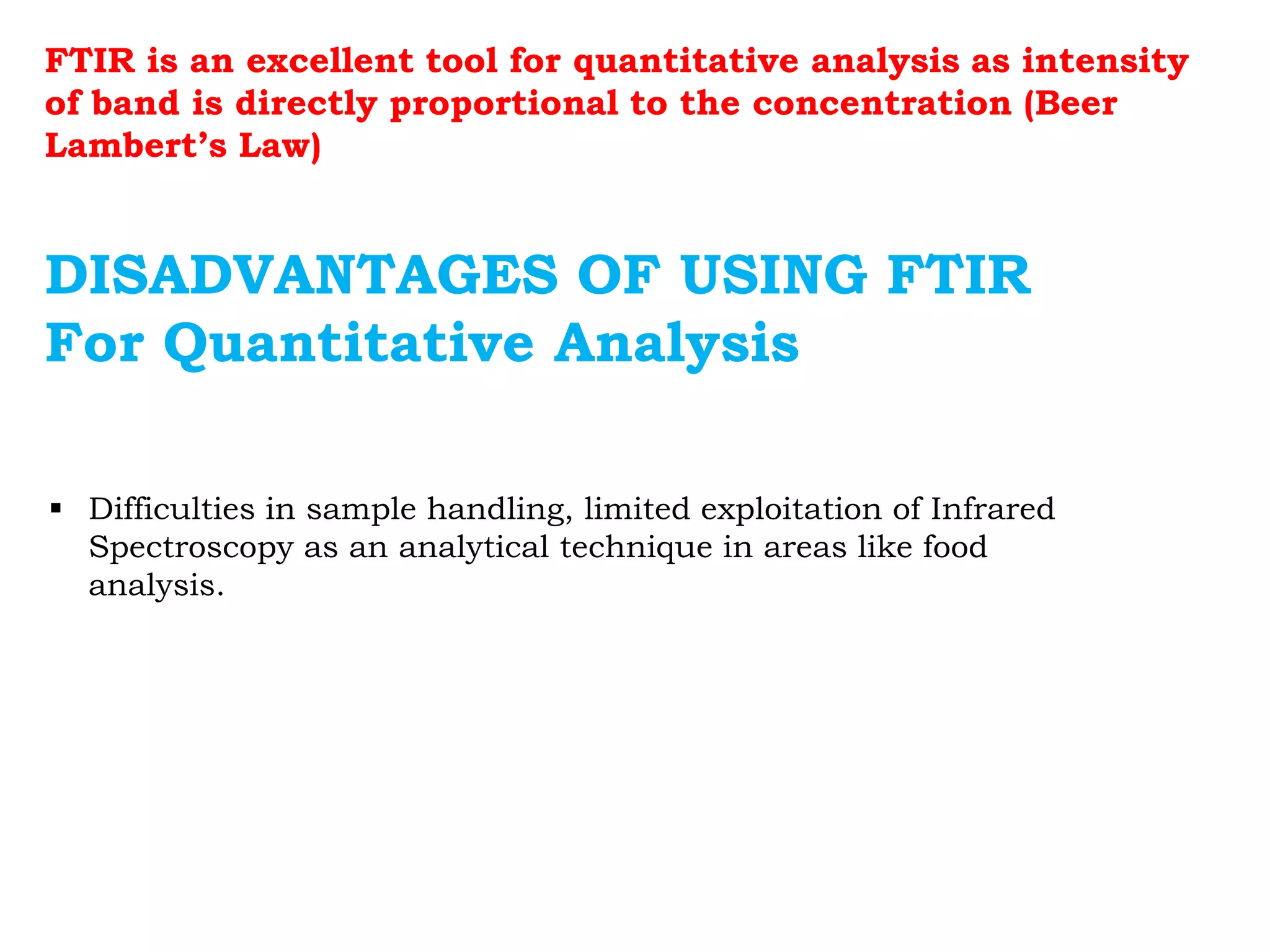  Difficulties in sample handling, limited exploitation of Infrared
Spectroscopy as an analytical technique in areas like food
analysis.
DISADVANTAGES OF USING FTIR
For Quantitative Analysis
FTIR is an excellent tool for quantitative analysis as intensity
of band is directly proportional to the concentration (Beer
Lambert’s Law)
 