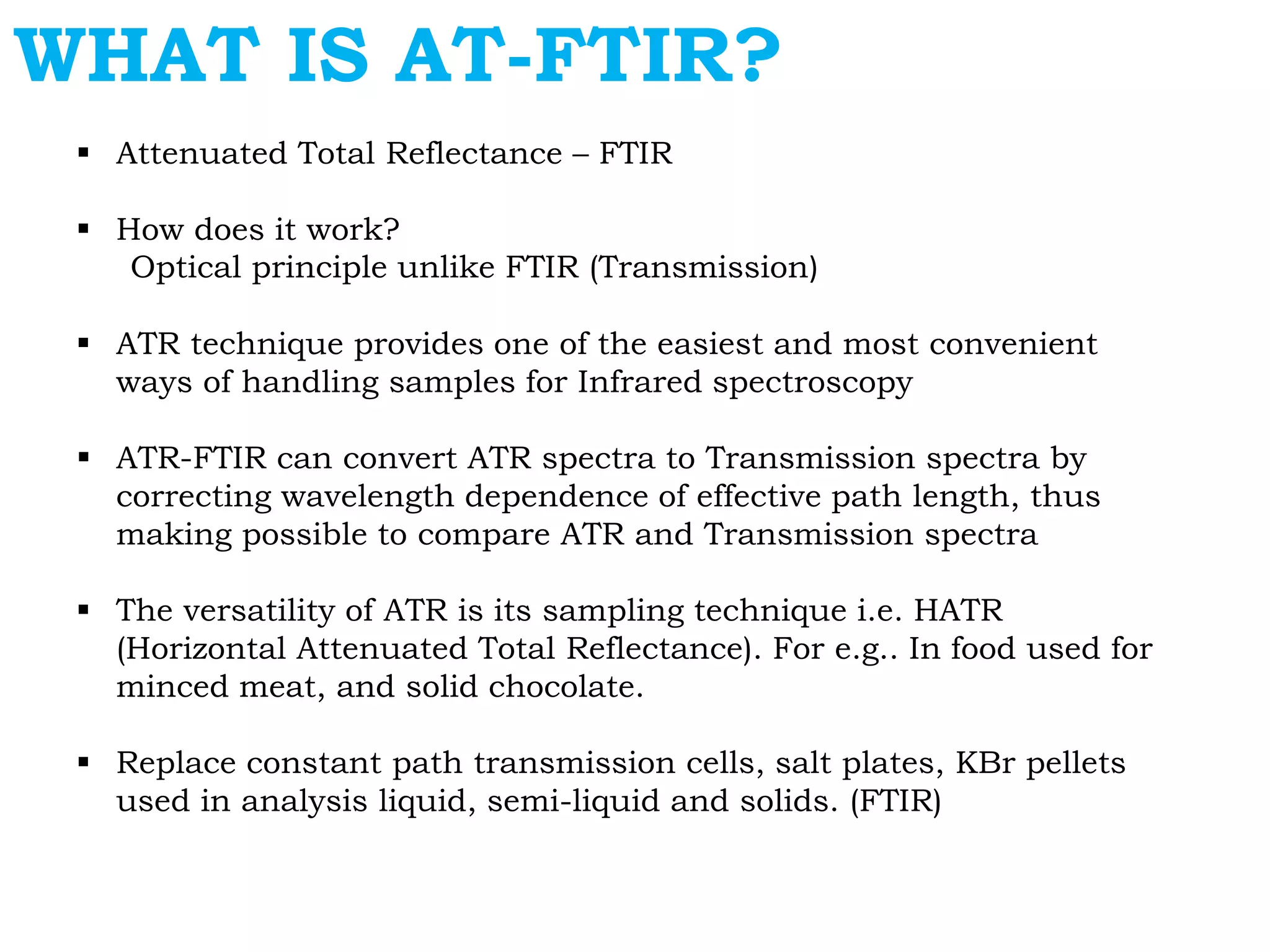WHAT IS AT-FTIR?
 Attenuated Total Reflectance – FTIR
 How does it work?
Optical principle unlike FTIR (Transmission)
 ATR technique provides one of the easiest and most convenient
ways of handling samples for Infrared spectroscopy
 ATR-FTIR can convert ATR spectra to Transmission spectra by
correcting wavelength dependence of effective path length, thus
making possible to compare ATR and Transmission spectra
 The versatility of ATR is its sampling technique i.e. HATR
(Horizontal Attenuated Total Reflectance). For e.g.. In food used for
minced meat, and solid chocolate.
 Replace constant path transmission cells, salt plates, KBr pellets
used in analysis liquid, semi-liquid and solids. (FTIR)
 
