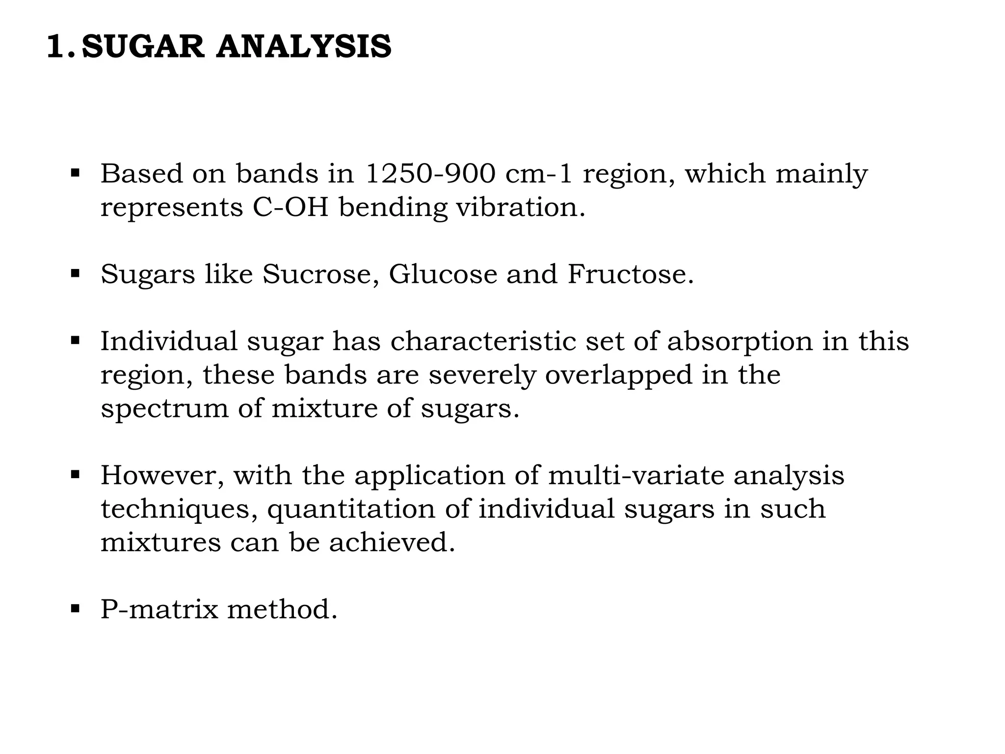 1.SUGAR ANALYSIS
 Based on bands in 1250-900 cm-1 region, which mainly
represents C-OH bending vibration.
 Sugars like Sucrose, Glucose and Fructose.
 Individual sugar has characteristic set of absorption in this
region, these bands are severely overlapped in the
spectrum of mixture of sugars.
 However, with the application of multi-variate analysis
techniques, quantitation of individual sugars in such
mixtures can be achieved.
 P-matrix method.
 