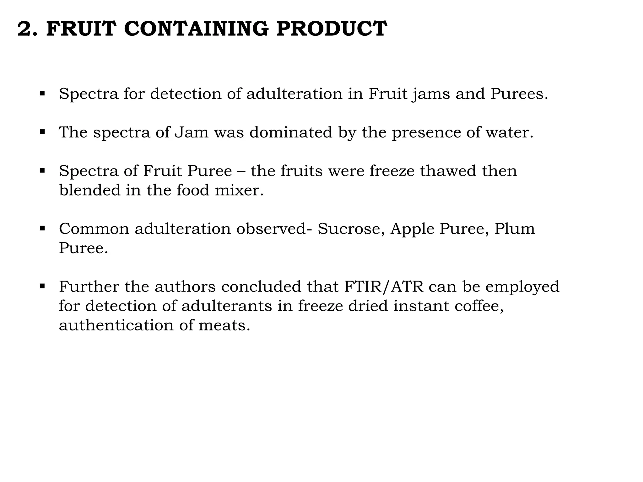 2. FRUIT CONTAINING PRODUCT
 Spectra for detection of adulteration in Fruit jams and Purees.
 The spectra of Jam was dominated by the presence of water.
 Spectra of Fruit Puree – the fruits were freeze thawed then
blended in the food mixer.
 Common adulteration observed- Sucrose, Apple Puree, Plum
Puree.
 Further the authors concluded that FTIR/ATR can be employed
for detection of adulterants in freeze dried instant coffee,
authentication of meats.
 