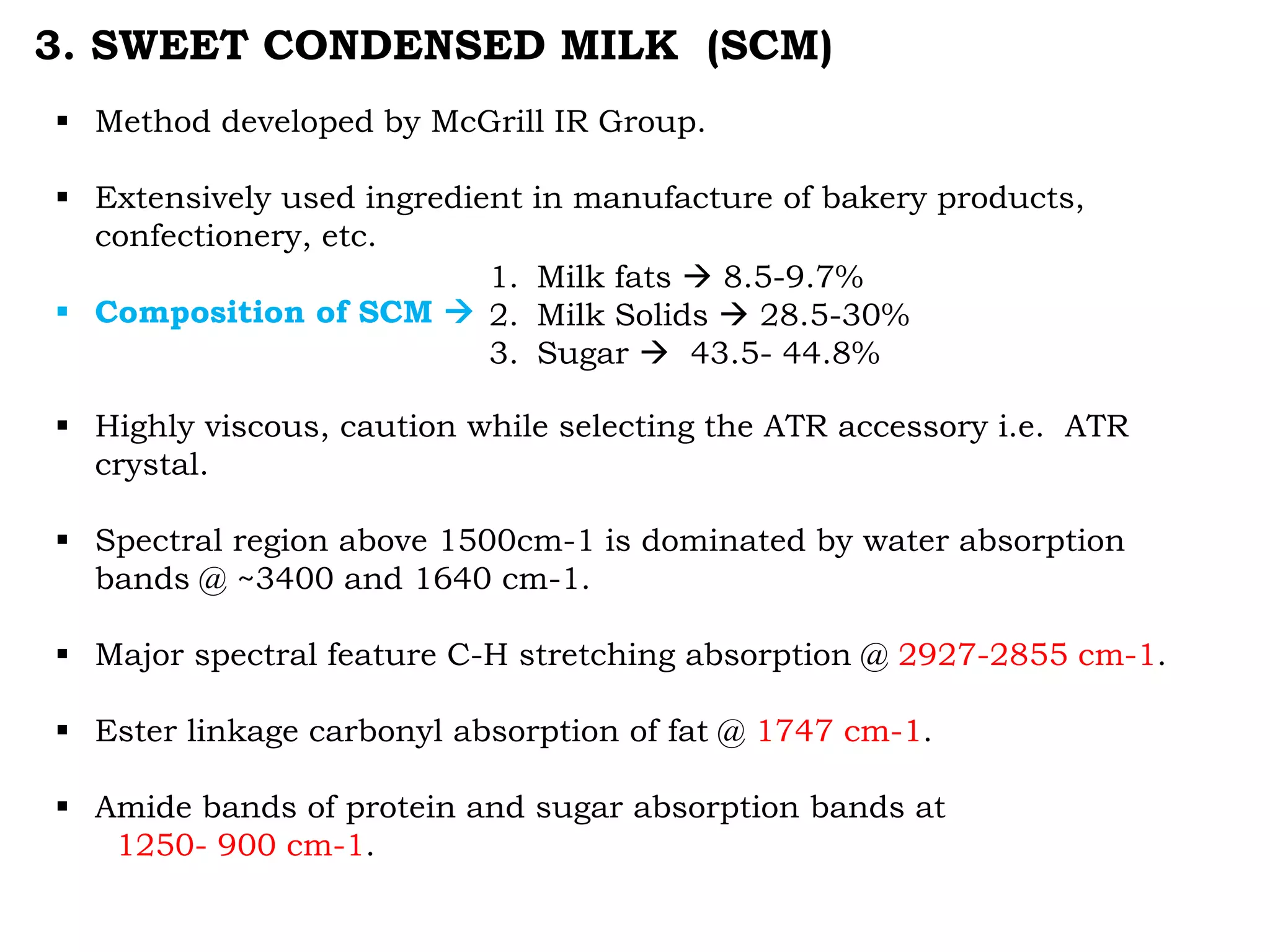 3. SWEET CONDENSED MILK (SCM)
 Method developed by McGrill IR Group.
 Extensively used ingredient in manufacture of bakery products,
confectionery, etc.
 Composition of SCM 
 Highly viscous, caution while selecting the ATR accessory i.e. ATR
crystal.
 Spectral region above 1500cm-1 is dominated by water absorption
bands @ ~3400 and 1640 cm-1.
 Major spectral feature C-H stretching absorption @ 2927-2855 cm-1.
 Ester linkage carbonyl absorption of fat @ 1747 cm-1.
 Amide bands of protein and sugar absorption bands at
1250- 900 cm-1.
1. Milk fats  8.5-9.7%
2. Milk Solids  28.5-30%
3. Sugar  43.5- 44.8%
 