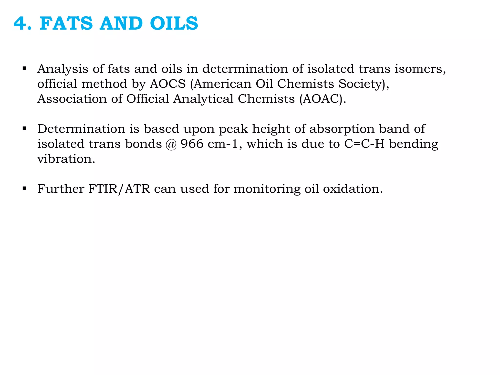 4. FATS AND OILS
 Analysis of fats and oils in determination of isolated trans isomers,
official method by AOCS (American Oil Chemists Society),
Association of Official Analytical Chemists (AOAC).
 Determination is based upon peak height of absorption band of
isolated trans bonds @ 966 cm-1, which is due to C=C-H bending
vibration.
 Further FTIR/ATR can used for monitoring oil oxidation.
 