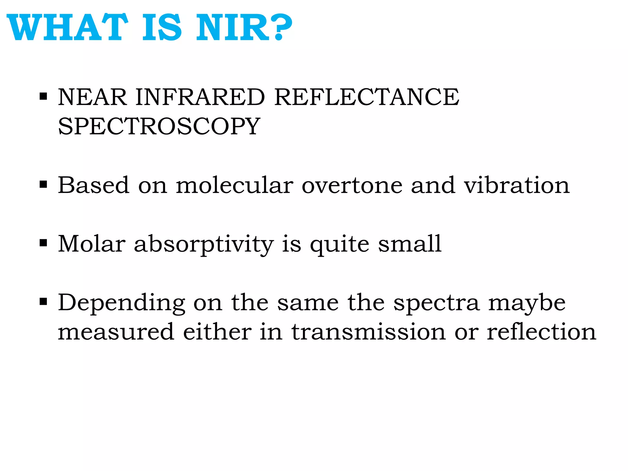 WHAT IS NIR?
 NEAR INFRARED REFLECTANCE
SPECTROSCOPY
 Based on molecular overtone and vibration
 Molar absorptivity is quite small
 Depending on the same the spectra maybe
measured either in transmission or reflection
 