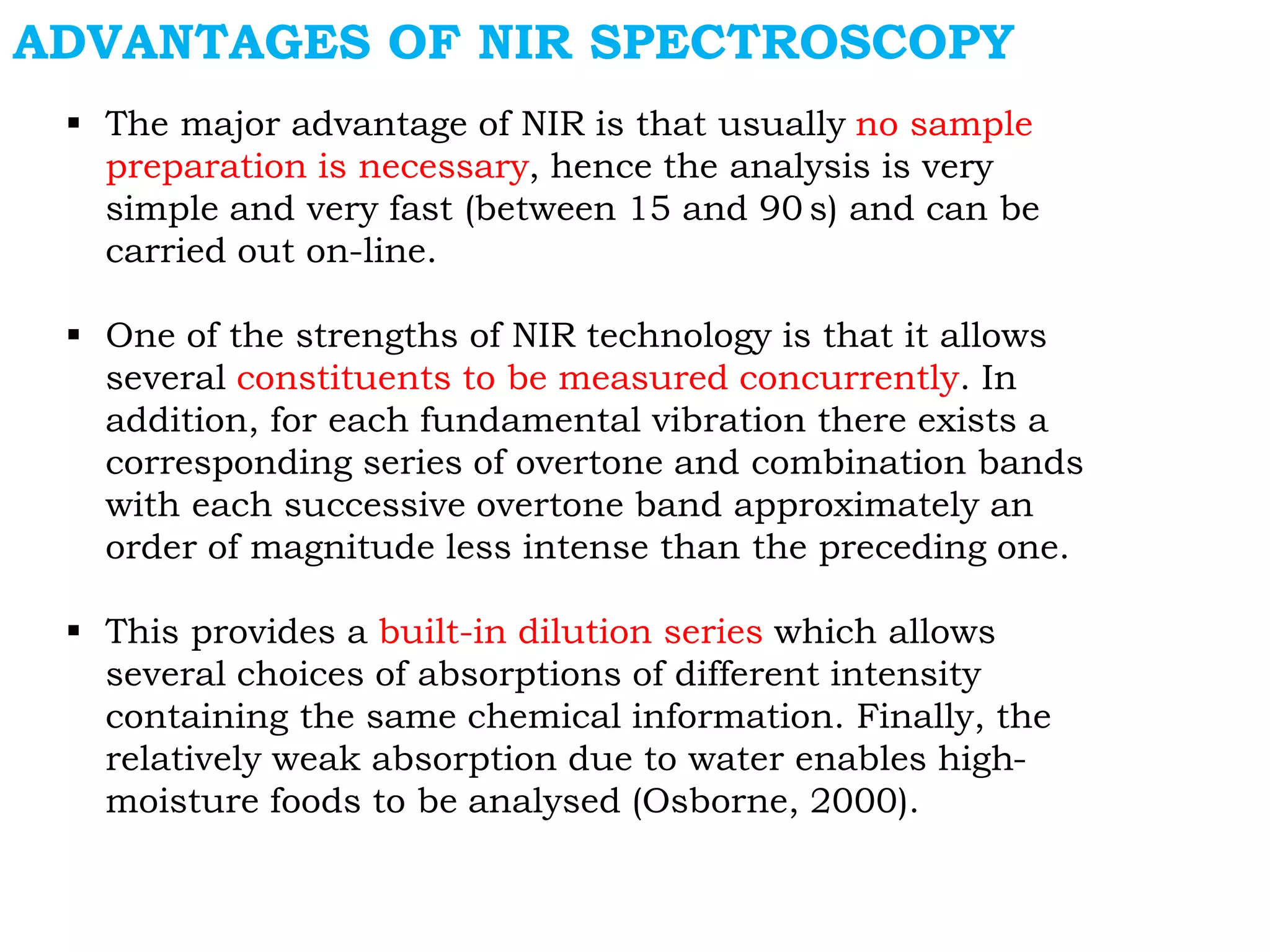  The major advantage of NIR is that usually no sample
preparation is necessary, hence the analysis is very
simple and very fast (between 15 and 90 s) and can be
carried out on-line.
 One of the strengths of NIR technology is that it allows
several constituents to be measured concurrently. In
addition, for each fundamental vibration there exists a
corresponding series of overtone and combination bands
with each successive overtone band approximately an
order of magnitude less intense than the preceding one.
 This provides a built-in dilution series which allows
several choices of absorptions of different intensity
containing the same chemical information. Finally, the
relatively weak absorption due to water enables high-
moisture foods to be analysed (Osborne, 2000).
ADVANTAGES OF NIR SPECTROSCOPY
 