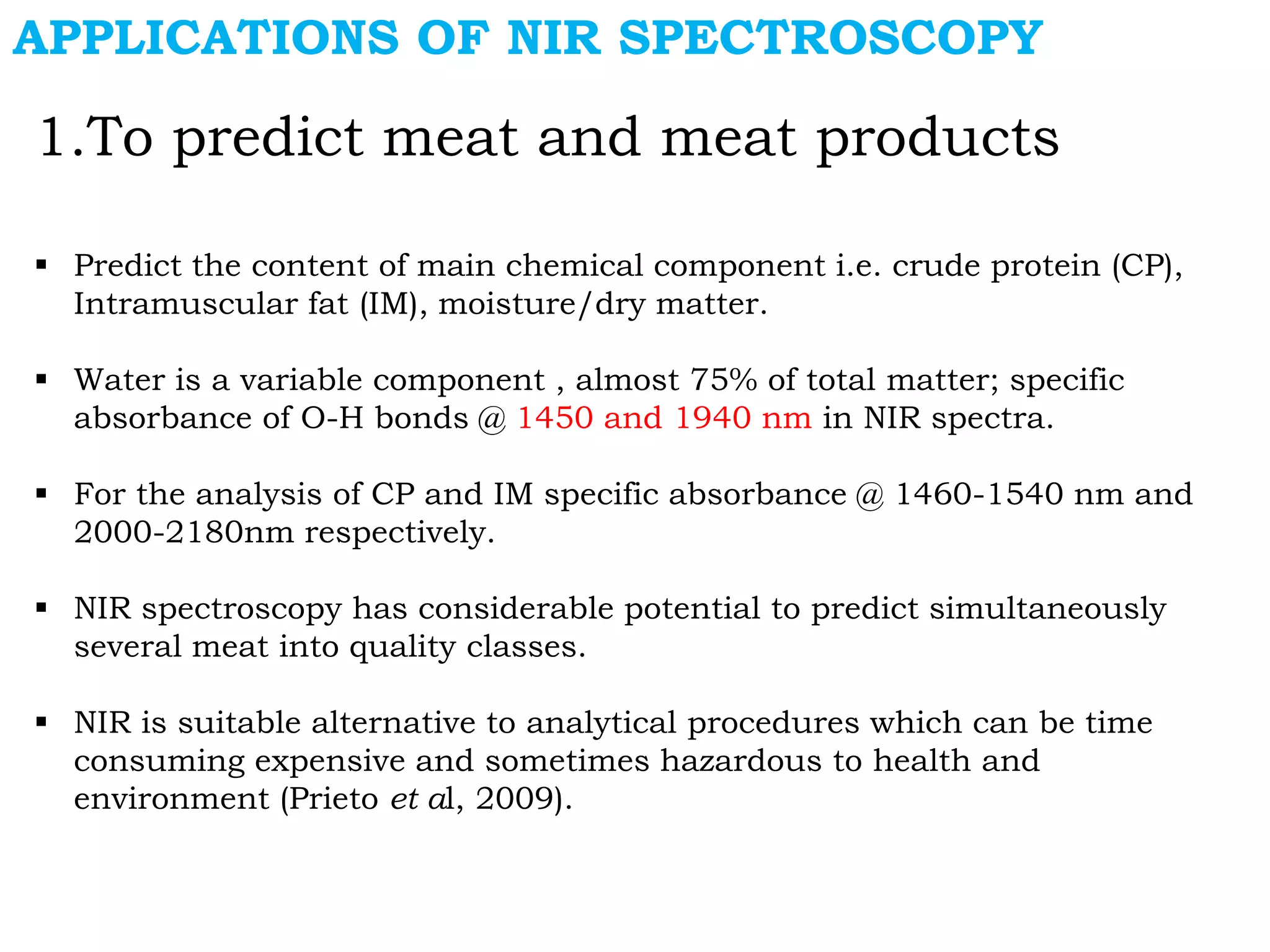 APPLICATIONS OF NIR SPECTROSCOPY
1.To predict meat and meat products
 Predict the content of main chemical component i.e. crude protein (CP),
Intramuscular fat (IM), moisture/dry matter.
 Water is a variable component , almost 75% of total matter; specific
absorbance of O-H bonds @ 1450 and 1940 nm in NIR spectra.
 For the analysis of CP and IM specific absorbance @ 1460-1540 nm and
2000-2180nm respectively.
 NIR spectroscopy has considerable potential to predict simultaneously
several meat into quality classes.
 NIR is suitable alternative to analytical procedures which can be time
consuming expensive and sometimes hazardous to health and
environment (Prieto et al, 2009).
 