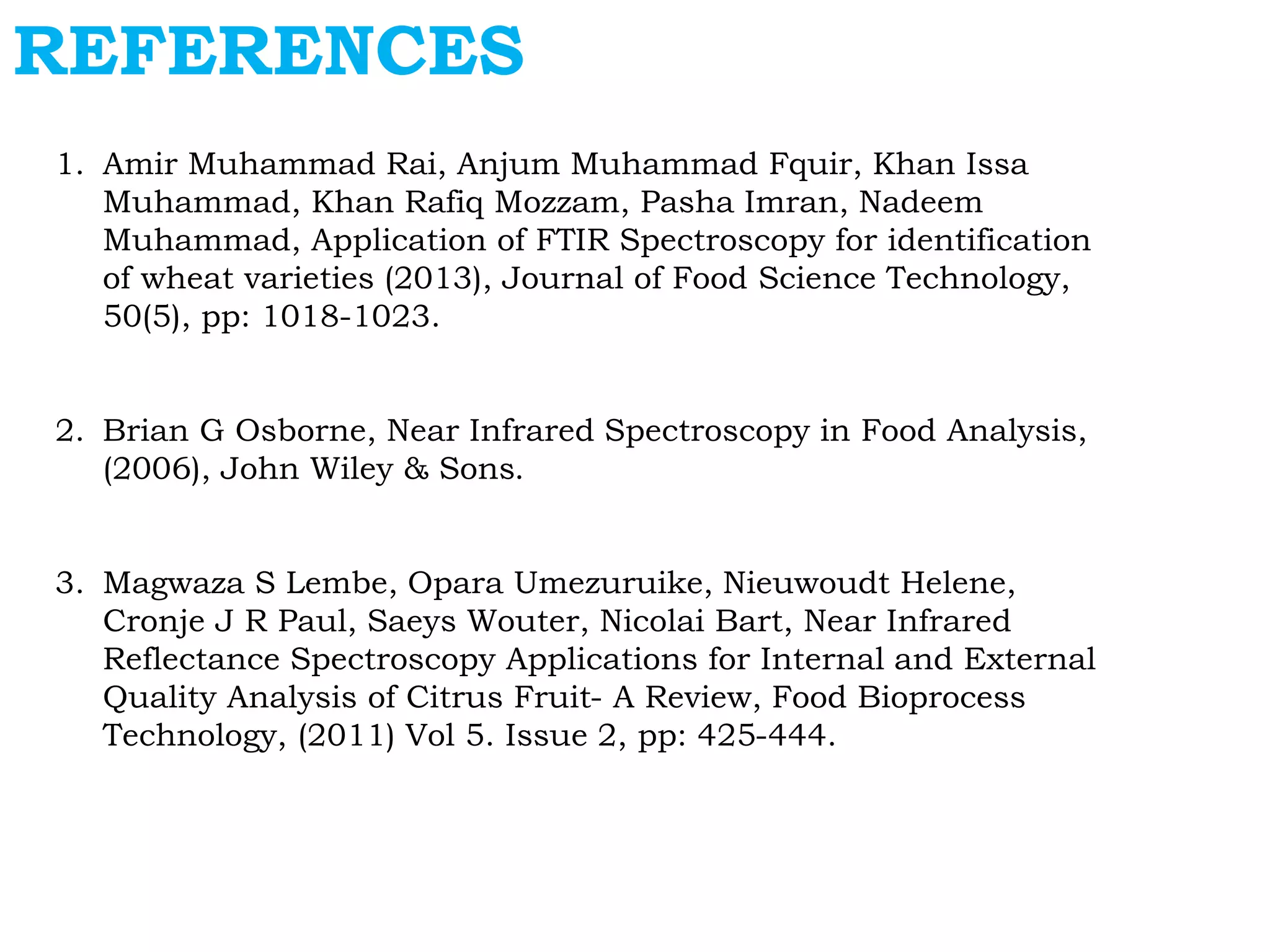 REFERENCES
1. Amir Muhammad Rai, Anjum Muhammad Fquir, Khan Issa
Muhammad, Khan Rafiq Mozzam, Pasha Imran, Nadeem
Muhammad, Application of FTIR Spectroscopy for identification
of wheat varieties (2013), Journal of Food Science Technology,
50(5), pp: 1018-1023.
2. Brian G Osborne, Near Infrared Spectroscopy in Food Analysis,
(2006), John Wiley & Sons.
3. Magwaza S Lembe, Opara Umezuruike, Nieuwoudt Helene,
Cronje J R Paul, Saeys Wouter, Nicolai Bart, Near Infrared
Reflectance Spectroscopy Applications for Internal and External
Quality Analysis of Citrus Fruit- A Review, Food Bioprocess
Technology, (2011) Vol 5. Issue 2, pp: 425-444.
 
