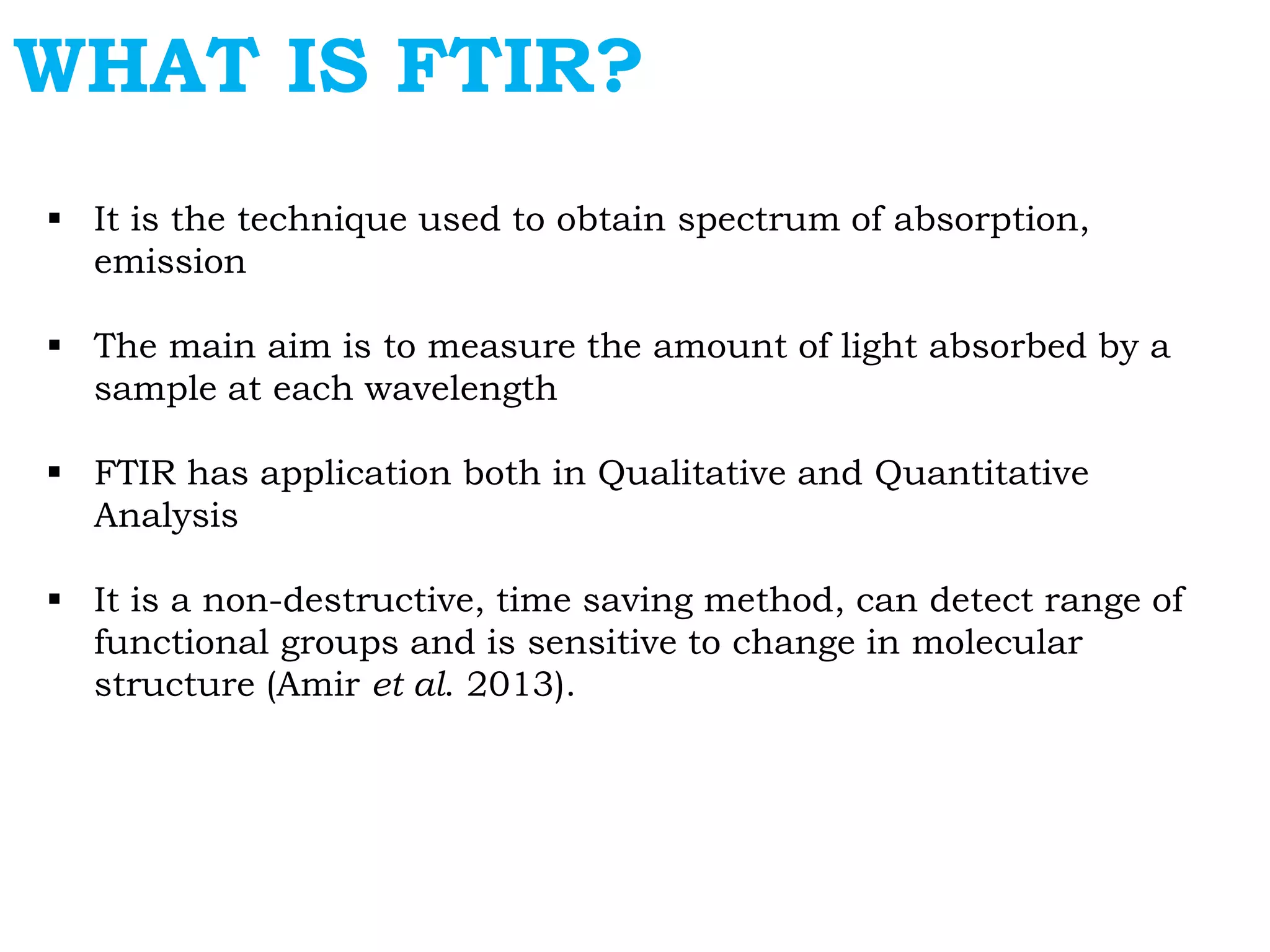 WHAT IS FTIR?
 It is the technique used to obtain spectrum of absorption,
emission
 The main aim is to measure the amount of light absorbed by a
sample at each wavelength
 FTIR has application both in Qualitative and Quantitative
Analysis
 It is a non-destructive, time saving method, can detect range of
functional groups and is sensitive to change in molecular
structure (Amir et al. 2013).
 