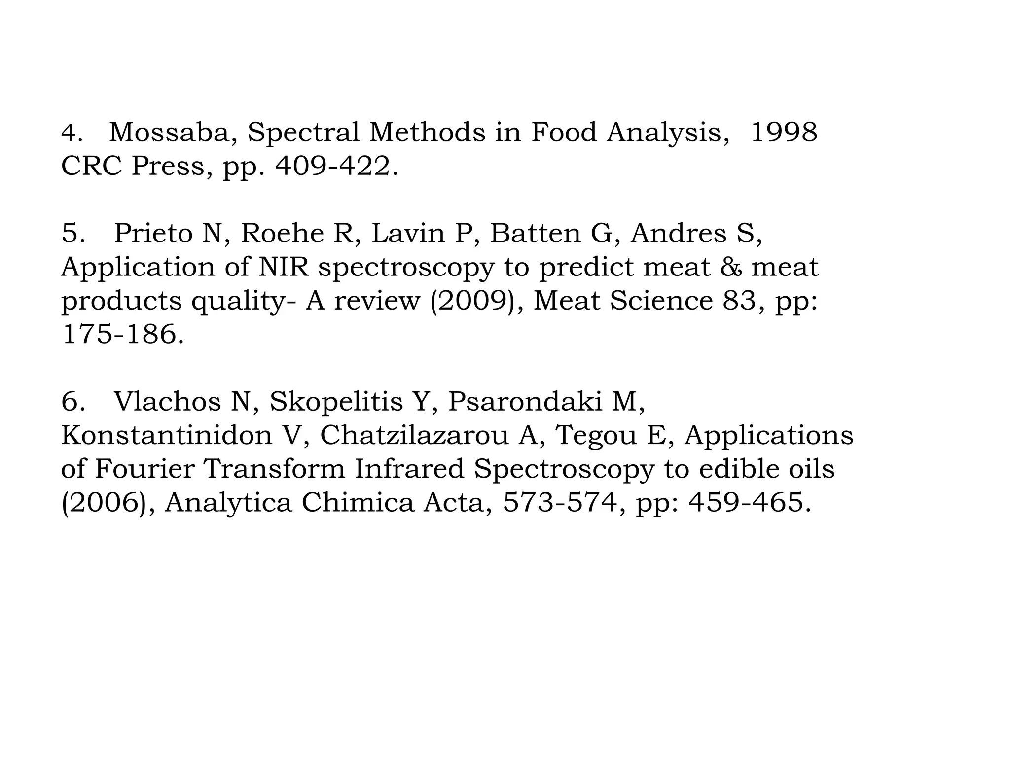4. Mossaba, Spectral Methods in Food Analysis, 1998
CRC Press, pp. 409-422.
5. Prieto N, Roehe R, Lavin P, Batten G, Andres S,
Application of NIR spectroscopy to predict meat & meat
products quality- A review (2009), Meat Science 83, pp:
175-186.
6. Vlachos N, Skopelitis Y, Psarondaki M,
Konstantinidon V, Chatzilazarou A, Tegou E, Applications
of Fourier Transform Infrared Spectroscopy to edible oils
(2006), Analytica Chimica Acta, 573-574, pp: 459-465.
 