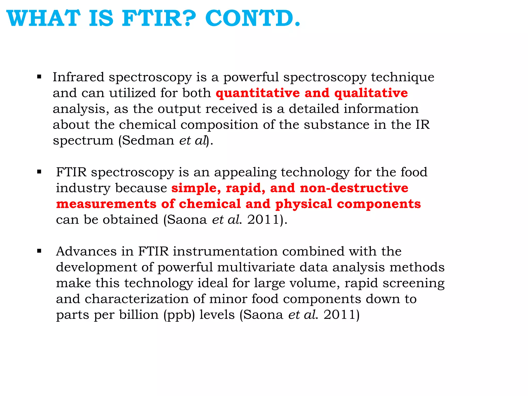 WHAT IS FTIR? CONTD.
 Infrared spectroscopy is a powerful spectroscopy technique
and can utilized for both quantitative and qualitative
analysis, as the output received is a detailed information
about the chemical composition of the substance in the IR
spectrum (Sedman et al).
 FTIR spectroscopy is an appealing technology for the food
industry because simple, rapid, and non-destructive
measurements of chemical and physical components
can be obtained (Saona et al. 2011).
 Advances in FTIR instrumentation combined with the
development of powerful multivariate data analysis methods
make this technology ideal for large volume, rapid screening
and characterization of minor food components down to
parts per billion (ppb) levels (Saona et al. 2011)
 