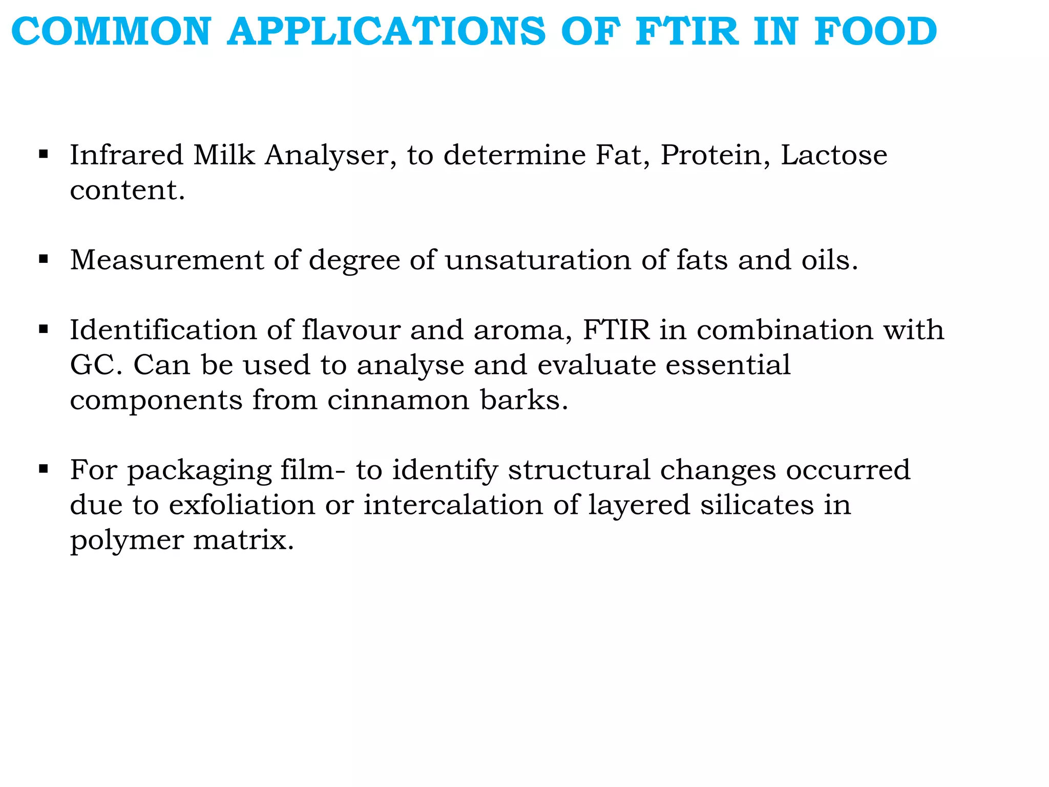 COMMON APPLICATIONS OF FTIR IN FOOD
 Infrared Milk Analyser, to determine Fat, Protein, Lactose
content.
 Measurement of degree of unsaturation of fats and oils.
 Identification of flavour and aroma, FTIR in combination with
GC. Can be used to analyse and evaluate essential
components from cinnamon barks.
 For packaging film- to identify structural changes occurred
due to exfoliation or intercalation of layered silicates in
polymer matrix.
 