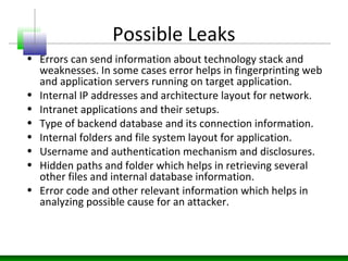 Possible Leaks
• Errors can send information about technology stack and
weaknesses. In some cases error helps in fingerprinting web
and application servers running on target application.
• Internal IP addresses and architecture layout for network.
• Intranet applications and their setups.
• Type of backend database and its connection information.
• Internal folders and file system layout for application.
• Username and authentication mechanism and disclosures.
• Hidden paths and folder which helps in retrieving several
other files and internal database information.
• Error code and other relevant information which helps in
analyzing possible cause for an attacker.
 