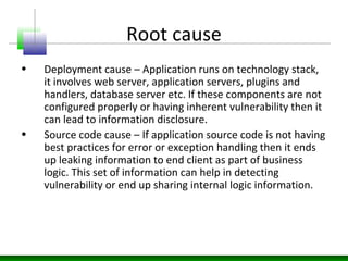 Root cause
• Deployment cause – Application runs on technology stack,
it involves web server, application servers, plugins and
handlers, database server etc. If these components are not
configured properly or having inherent vulnerability then it
can lead to information disclosure.
• Source code cause – If application source code is not having
best practices for error or exception handling then it ends
up leaking information to end client as part of business
logic. This set of information can help in detecting
vulnerability or end up sharing internal logic information.
 