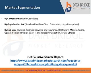 databridgemarketresearch.com US : +1-888-387-2818 UK : +44-161-394-0625 sales@databridgemarketresearch.com
Market Segmentation
• By Component (Solution, Services)
• By Organization Size (Small and Medium-Sized Enterprises, Large Enterprises)
• By End User (Banking, Financial Services, and Insurance, Healthcare, Manufacturing,
Government and Public Sector, IT and Telecommunication, Retail, Others)
Get Exclusive Sample Report:
https://www.databridgemarketresearch.com/request-a-
sample/?dbmr=global-application-gateway-market
 