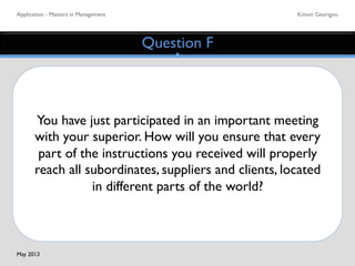 Application - Masters in Management	

 Kimon Georigou	

Question F	

You have just participated in an important meeting
with your superior. How will you ensure that every
part of the instructions you received will properly
reach all subordinates, suppliers and clients, located
in different parts of the world?	

May 2013	

 
