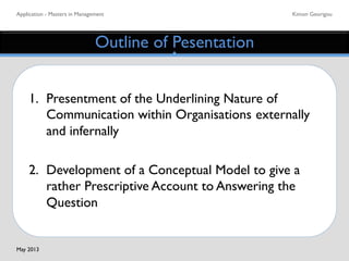 Application - Masters in Management	

 Kimon Georigou	

Outline of Pesentation	

1. 	

Presentment of the Underlining Nature of
	

Communication within Organisations	

externally
	

and infernally	

	

2. 	

Development of a Conceptual Model to give a
	

rather Prescriptive Account to Answering the
	

Question 	

May 2013	

 