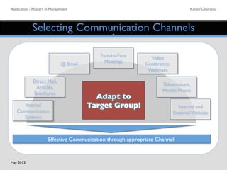 Application - Masters in Management	

 Kimon Georigou	

Selecting Communication Channels	

Effective Communication through appropriate Channel! 	

Adapt to	

Target Group!	

Internal
Communication
Systems	

Direct Mail,
Articles,
Brochures	

@ Email	

Video	

Conference,
Webinars	

Teleseminars,
Mobile Phone	

Internal and
External Website	

Face-to-Face	

Meetings	

May 2013	

 