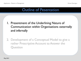 Application - Masters in Management	

 Kimon Georigou	

Outline of Pesentation	

1. 	

Presentment of the Underlining Nature of
	

Communication within Organisations	

externally
	

and infernally	

	

2. 	

Development of a Conceptual Model to give a
	

rather Prescriptive Account to Answer the
	

Question 	

May 2013	

 