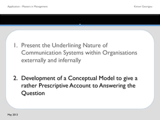 Application - Masters in Management	

 Kimon Georigou	

1. 	

Present the Underlining Nature of
	

Communication Systems within Organisations
	

externally and infernally	

	

2. 	

Development of a Conceptual Model to give a
	

rather Prescriptive Account to Answering the
	

Question 	

May 2013	

 