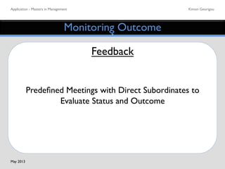 Application - Masters in Management	

 Kimon Georigou	

Monitoring Outcome	

Feedback	

	

	

Predeﬁned Meetings with Direct Subordinates to
Evaluate Status and Outcome	

May 2013	

 