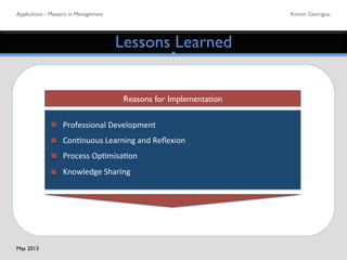 Application - Masters in Management	

 Kimon Georigou	

Lessons Learned	

Reasons for Implementation	

Professional	
  Development	
  
Con5nuous	
  Learning	
  and	
  Reﬂexion	
  	
  
Process	
  Op5misa5on	
  
Knowledge	
  Sharing	
  
May 2013	

 