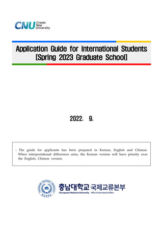 Application Guide for International Students
[Spring 2023 Graduate School]
2022. 9.
- The guide for applicants has been prepared in Korean, English and Chinese.
When interpretational differences arise, the Korean version will have priority over
the English, Chinese version.
 