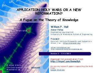APPLICATION HOLY WARS OR A NEW
                   REFORMATION?
             A Fugue on the Theory of Knowledge

                                      William P. Hall
          An attractor                Senior Fellow
                                      Engineering Learning Unit
                                      University of Melbourne School of Engineering

                                      President
                                      Kororoit Institute Proponents and Supporters
                                      Assoc., Inc. - http://kororoit.org

                                      william-hall@bigpond.com
                                      http://www.orgs-evolution-knowledge.net

                                      Revision 2 – 11/11/2012


                                      Download full presentation from
                                      http://tinyurl.com/6wma9yh
A unique area in
                                      Access my research papers supporting the book
the state space of the   definition   from
Mandlebrot set                        Google Citations
 