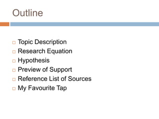 Outline 
 Topic Description 
 Research Equation 
 Hypothesis 
 Preview of Support 
 Reference List of Sources 
 My Favourite Tap 
 