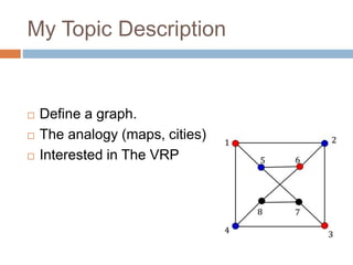 My Topic Description 
 Define a graph. 
 The analogy (maps, cities) 
 Interested in The VRP 
 
