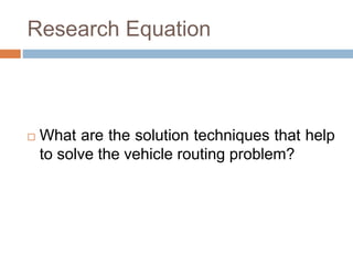 Research Equation 
 What are the solution techniques that help 
to solve the vehicle routing problem? 
 