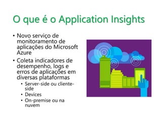 O que é o Application Insights 
• Novo serviço de 
monitoramento de 
aplicações do Microsoft 
Azure 
• Coleta indicadores de 
desempenho, logs e 
erros de aplicações em 
diversas plataformas 
• Server-side ou cliente-side 
• Devices 
• On-premise ou na 
nuvem 
 