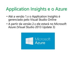Application Insights e o Azure 
• Até a versão 1.x o Application Insights é 
gerenciado pelo Visual Studio Online 
• A partir da versão 2.x ele estará no Microsoft 
Azure (Visual Studio 2013 Update 3) 
 