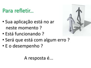 Para refletir... 
• Sua aplicação está no ar 
neste momento ? 
• Está funcionando ? 
• Será que está com algum erro ? 
• E o desempenho ? 
A resposta é... 
 