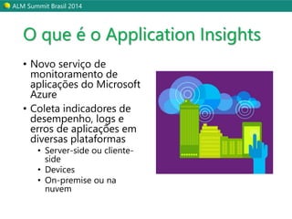 ALM Summit Brasil 2014 
O que é o Application Insights 
• Novo serviço de 
monitoramento de 
aplicações do Microsoft 
Azure 
• Coleta indicadores de 
desempenho, logs e 
erros de aplicações em 
diversas plataformas 
• Server-side ou cliente-side 
• Devices 
• On-premise ou na 
nuvem 
 
