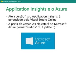 ALM Summit Brasil 2014 
Application Insights e o Azure 
• Até a versão 1.x o Application Insights é 
gerenciado pelo Visual Studio Online 
• A partir da versão 2.x ele estará no Microsoft 
Azure (Visual Studio 2013 Update 3) 
 