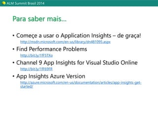 ALM Summit Brasil 2014 
Para saber mais… 
• Começe a usar o Application Insights – de graça! 
http://msdn.microsoft.com/en-us/library/dn481095.aspx 
• Find Performance Problems 
http://bit.ly/1fF5TXo 
• Channel 9 App Insights for Visual Studio Online 
http://bit.ly/1fF69FR 
• App Insights Azure Version 
http://azure.microsoft.com/en-us/documentation/articles/app-insights-get-started/ 
 