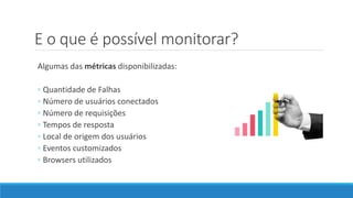 E o que é possível monitorar?
Algumas das métricas disponibilizadas:
◦ Quantidade de Falhas
◦ Número de usuários conectados
◦ Número de requisições
◦ Tempos de resposta
◦ Local de origem dos usuários
◦ Eventos customizados
◦ Browsers utilizados
 