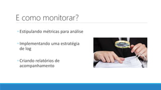 E como monitorar?
◦ Estipulando métricas para análise
◦ Implementando uma estratégia
de log
◦ Criando relatórios de
acompanhamento
 