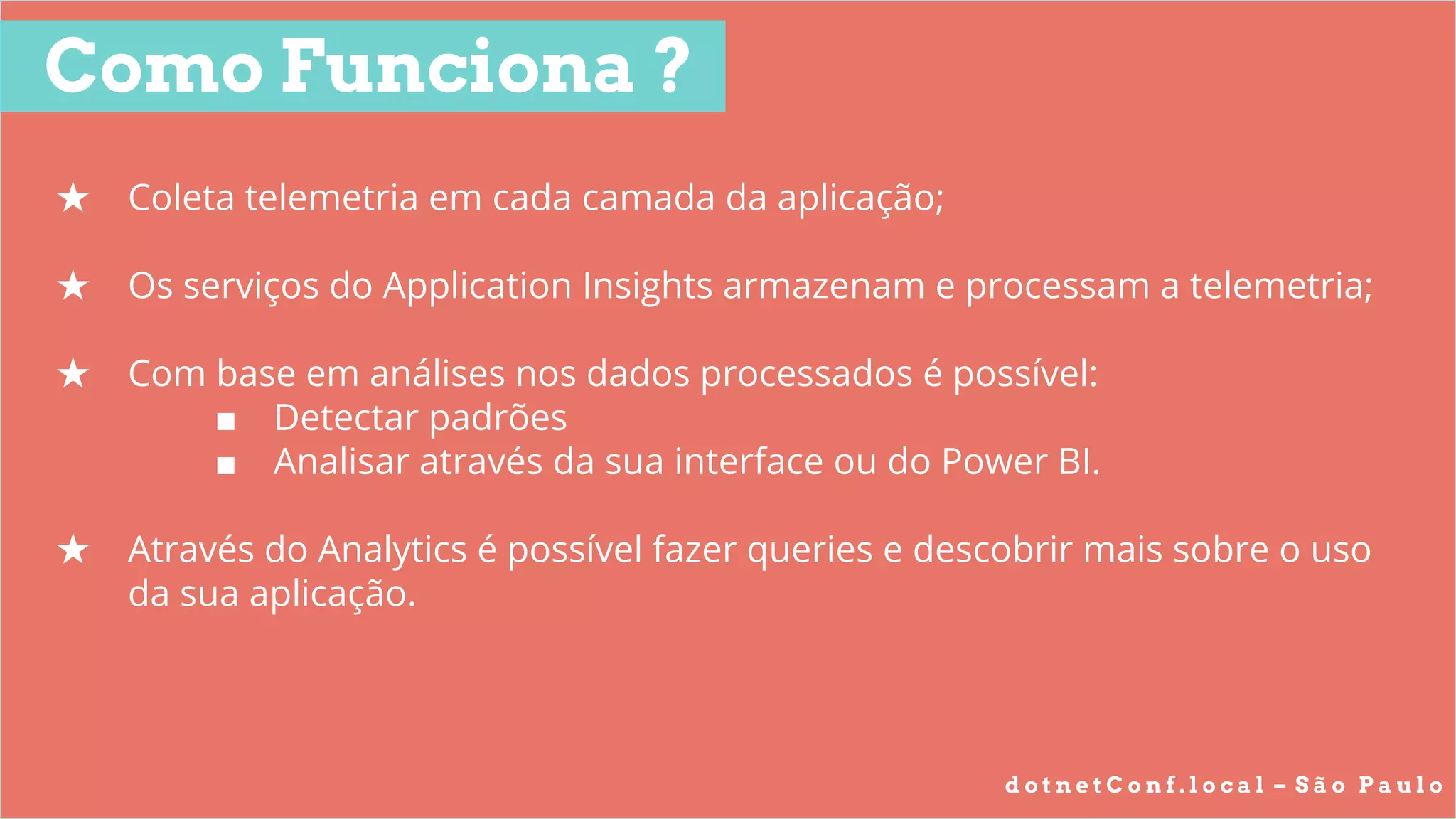 d o t n e t C o n f . l o c a l – S ã o P a u l o
★ Coleta telemetria em cada camada da aplicação;
★ Os serviços do Application Insights armazenam e processam a telemetria;
★ Com base em análises nos dados processados é possível:
■ Detectar padrões
■ Analisar através da sua interface ou do Power BI.
★ Através do Analytics é possível fazer queries e descobrir mais sobre o uso
da sua aplicação.
Como Funciona ?
 
