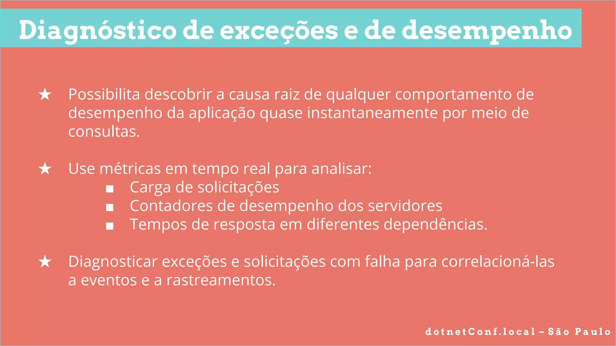 d o t n e t C o n f . l o c a l – S ã o P a u l o
Diagnóstico de exceções e de desempenho
★ Possibilita descobrir a causa raiz de qualquer comportamento de
desempenho da aplicação quase instantaneamente por meio de
consultas.
★ Use métricas em tempo real para analisar:
■ Carga de solicitações
■ Contadores de desempenho dos servidores
■ Tempos de resposta em diferentes dependências.
★ Diagnosticar exceções e solicitações com falha para correlacioná-las
a eventos e a rastreamentos.
 